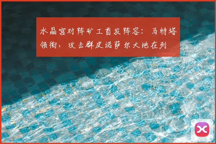 水晶宫对阵矿工首发阵容：马特塔领衔，攻击群皮诺萨尔大地在列