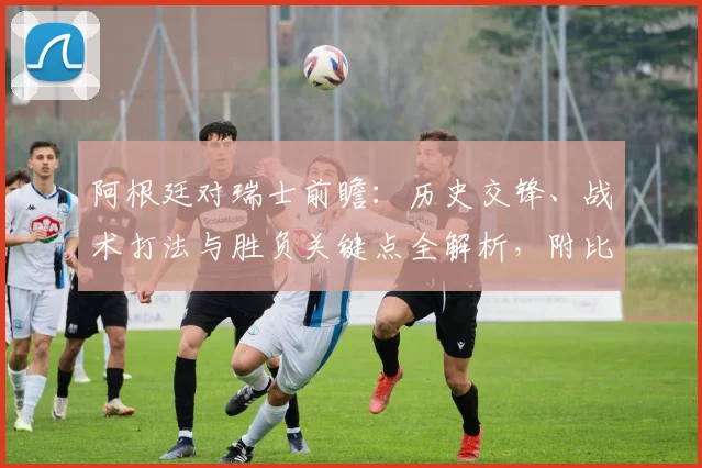 阿根廷对瑞士前瞻：历史交锋、战术打法与胜负关键点全解析，附比分预测