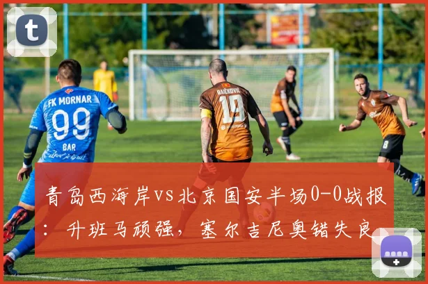 青岛西海岸vs北京国安半场0-0战报：升班马顽强，塞尔吉尼奥错失良机