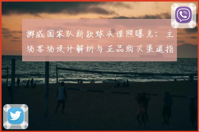 挪威国家队新款球衣谍照曝光：主场客场设计解析与正品购买渠道指南